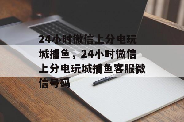 24小时微信上分电玩城捕鱼，24小时微信上分电玩城捕鱼客服微信号码