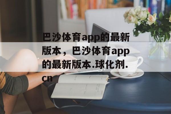 巴沙体育app的最新版本，巴沙体育app的最新版本.球化剂.cn