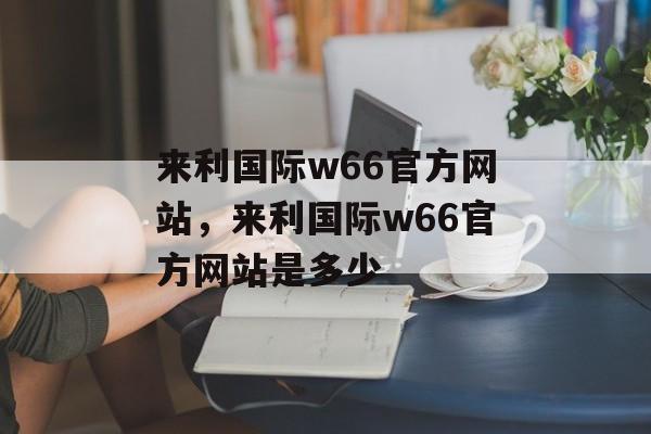 来利国际w66官方网站，来利国际w66官方网站是多少