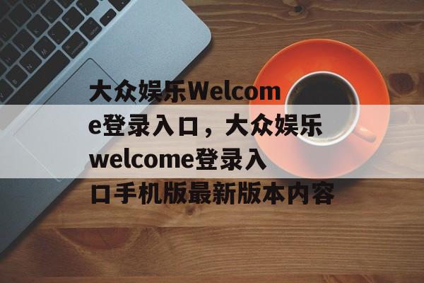 大众娱乐Welcome登录入口，大众娱乐welcome登录入口手机版最新版本内容